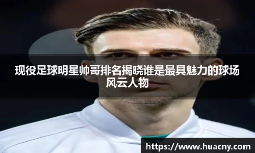 现役足球明星帅哥排名揭晓谁是最具魅力的球场风云人物