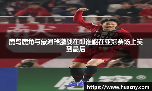 鹿岛鹿角与蒙通略激战在即谁能在亚冠赛场上笑到最后