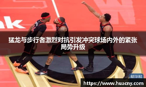 猛龙与步行者激烈对抗引发冲突球场内外的紧张局势升级