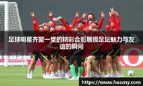足球明星齐聚一堂的精彩合影展现足坛魅力与友谊的瞬间