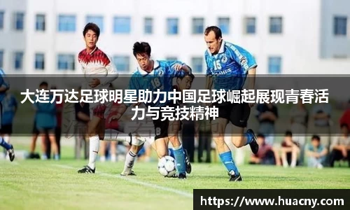 大连万达足球明星助力中国足球崛起展现青春活力与竞技精神